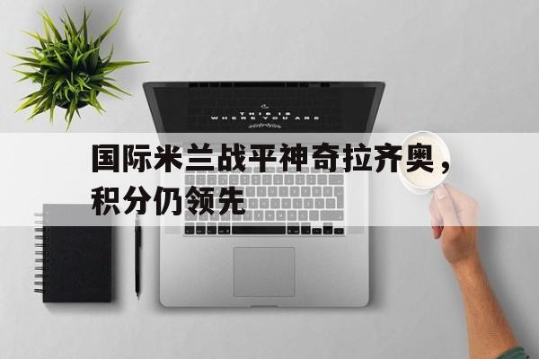 国际米兰战平神奇拉齐奥，积分仍领先的简单介绍
