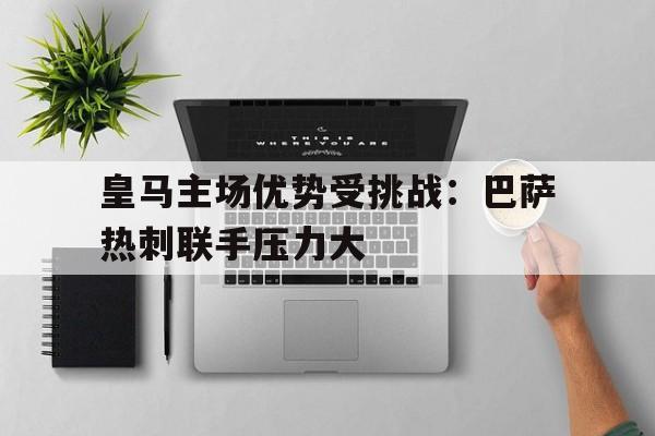 C7娱乐官网-皇马主场优势受挑战：巴萨热刺联手压力大的简单介绍